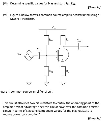 Question 6. Consider the Common Emitter (CE) amplifier in figure B3 below. The capacitor Cin = 1 μF, VCC = 12 V, βF = 150, and the low cut-off frequency is 100 Hz. Assume VBE = 0.7 V. VCE−5 AT for this BJT transistor is 0.2 V. RC = 800 Ω, and RE = 120 Ω. The quiescent collector current is 5 mA Figure B3: Common Emitter Amplifier circuit (I) Draw the small signal model for the CE amplifier [3 marks] (II) What is the transconductance gain of the amplifier? [2 marks] (III) What is the voltage gain of the amplifier - with and without a bypass capacitor (CE)? [4 marks] (IV) Determine a suitable value for the bypass capacitor CE. [3 marks] (V) Determine a suitable value for the total bias resistance (RB1+RB2). [5 marks] (VI) Determine specific values for bias resistors RB1, RB2. [5 marks] (VII) Figure 4 below shows a common-source amplifier constructed using a MOSFET transistor. igure 4: common-source amplifier circuit This circuit also uses two bias resistors to control the operating point of the amplifier. What advantage does this circuit have over the common emitter circuit in terms of selecting component values for the bias resistors to reduce power consumption? [3 marks] 