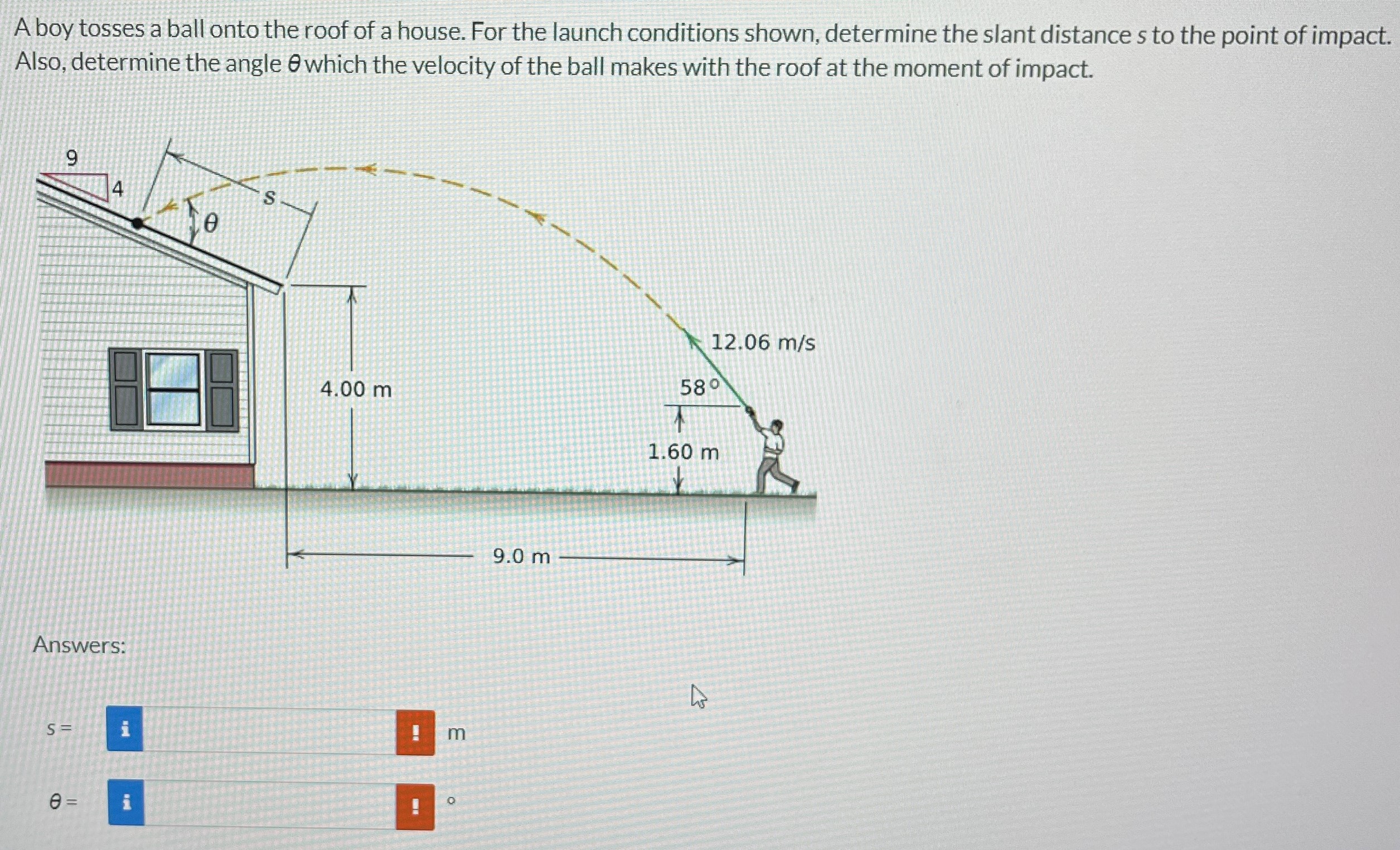 A boy tosses a ball onto the roof of a house. For the launch conditions shown, determine the slant distance s to the point of impact. Also, determine the angle θ which the velocity of the ball makes with the roof at the moment of impact. Answers: s = m θ =