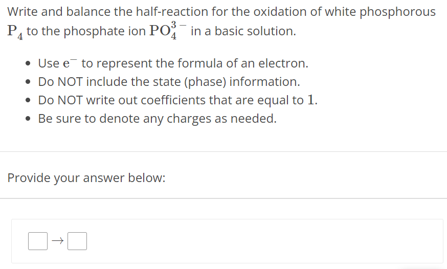 Write and balance the half-reaction for the oxidation of white phosphorous P4 to the phosphate ion PO43− in a basic solution. Use e− to represent the formula of an electron. Do NOT include the state (phase) information. Do NOT write out coefficients that are equal to 1 . Be sure to denote any charges as needed. Provide your answer below: