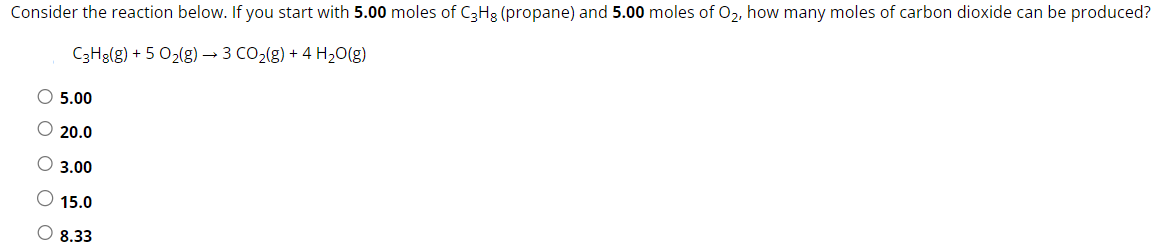 Consider the reaction below. If you start with 5.00 moles of C3H8(propane) and 5.00 moles of O2, how many moles of carbon dioxide can be produced? C3H8(g) + 5O2(g) → 3CO2(g) + 4H2O(g) 5.00 20.0 3.00 15.0 8.33