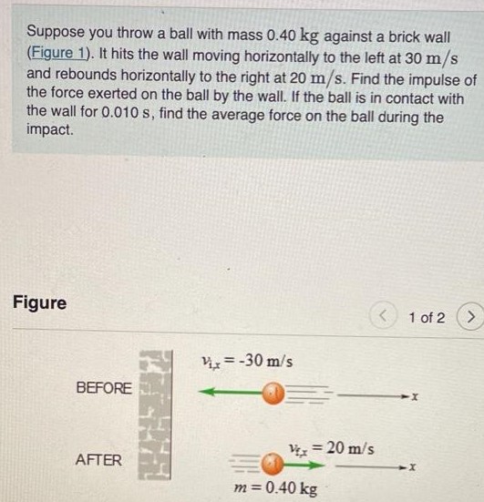 Suppose you throw a ball with mass 0.40 kg against a brick wall (Figure 1). It hits the wall moving horizontally to the left at 30 m/s and rebounds horizontally to the right at 20 m/s. Find the impulse of the force exerted on the ball by the wall. If the ball is in contact with the wall for 0.010 s, find the average force on the ball during the impact. Figure 1 of 2 Part A - Practice Problem: Suppose, rather than throwing a ball, you throw a lump of clay with mass 0.55 kg and initial velocity 30 m/s. When it hits the wall, the lump of clay sticks to the wall. Find the average force exerted on the wall by the lump of clay if it comes to a stop in 0.010 s. Express your answer with the appropriate units. F = Units