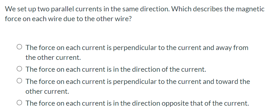 We set up two parallel currents in the same direction. Which describes the magnetic force on each wire due to the other wire? The force on each current is perpendicular to the current and away from the other current. The force on each current is in the direction of the current. The force on each current is perpendicular to the current and toward the other current. The force on each current is in the direction opposite that of the current.