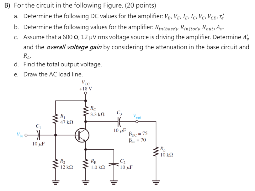 B) For the circuit in the following Figure. (20 points) a. Determine the following DC values for the amplifier: VB, VE, IE, IC, VC, VCE, re′ b. Determine the following values for the amplifier: Rin(base), Rin(tot), Rout, Av. c. Assume that a 600 Ω, 12 μV rms voltage source is driving the amplifier. Determine Av′ and the overall voltage gain by considering the attenuation in the base circuit and RL. d. Find the total output voltage. e. Draw the AC load line.