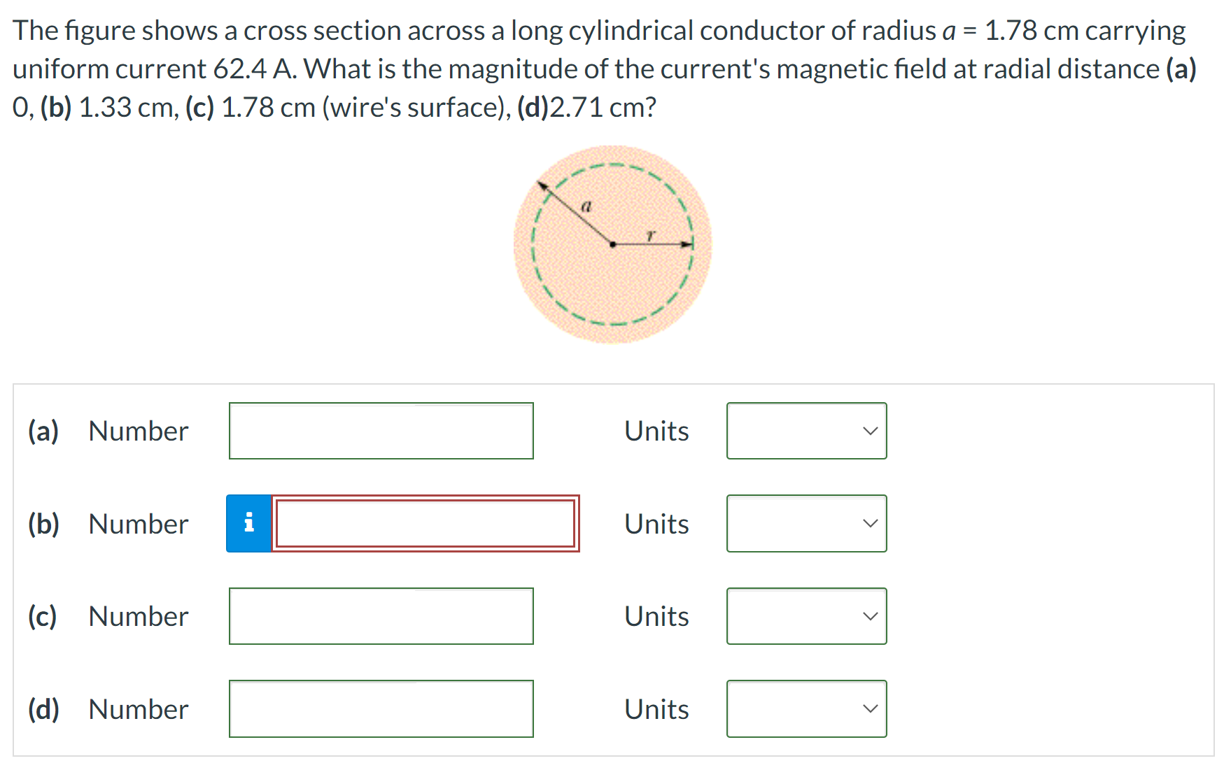 The figure shows a cross section across a long cylindrical conductor of radius a = 1.78 cm carrying uniform current 62.4 A. What is the magnitude of the current's magnetic field at radial distance (a) 0, (b) 1.33 cm, (c) 1.78 cm (wire's surface), (d) 2.71 cm? (a) Number Units (b) Number Units (c) Number Units (d) Number Units