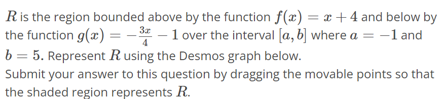 R is the region bounded above by the function f(x) = x + 4 and below by the function g(x) = - 3x/4 - 1 over the interval [a, b] where a = -1 and b = 5. Represent R using the Desmos graph below. Submit your answer to this question by dragging the movable points so that the shaded region represents R.