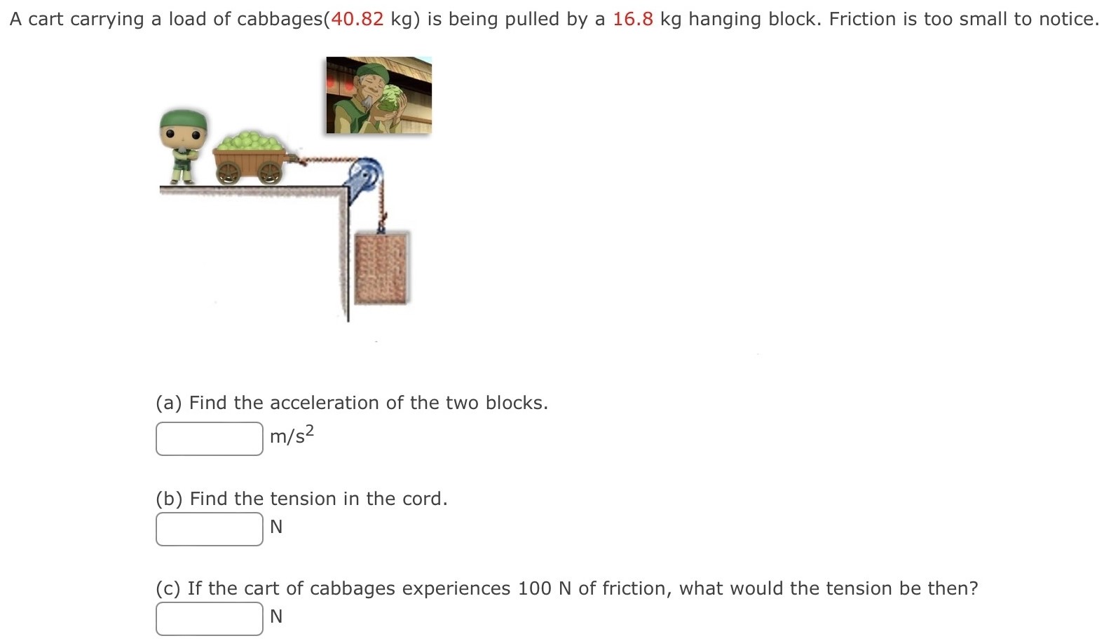 A cart carrying a load of cabbages (40.82 kg) is being pulled by a 16.8 kg hanging block. Friction is too small to notice. (a) Find the acceleration of the two blocks. m/s2 (b) Find the tension in the cord. N (c) If the cart of cabbages experiences 100 N of friction, what would the tension be then? N