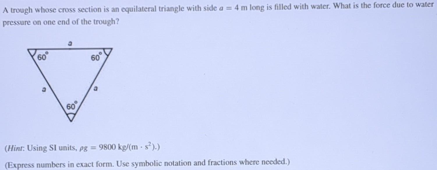 A trough whose cross section is an equilateral triangle with side a = 4 m long is filled with water. What is the force due to water pressure on one end of the trough? (Hint: Using SI units, ρg = 9800 kg/(m⋅s2).) (Express numbers in exact form. Use symbolic notation and fractions where needed.) 