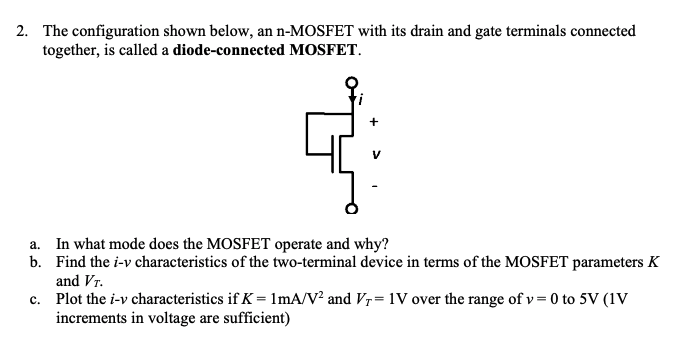 The configuration shown below, an n-MOSFET with its drain and gate terminals connected together, is called a diode-connected MOSFET. a. In what mode does the MOSFET operate and why? b. Find the i−v characteristics of the two-terminal device in terms of the MOSFET parameters K and VT. c. Plot the i−v characteristics if K = 1 mA/V2 and VT = 1 V over the range of v = 0 to 5 V(1 V increments in voltage are sufficient) 