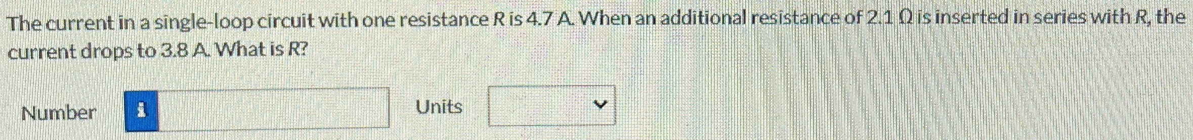 The current in a single-loop circuit with one resistance R is 4.7 A. When an additional resistance of 2.1 Ω is inserted in series with R, the current drops to 3.8 A. What is R? Number Units