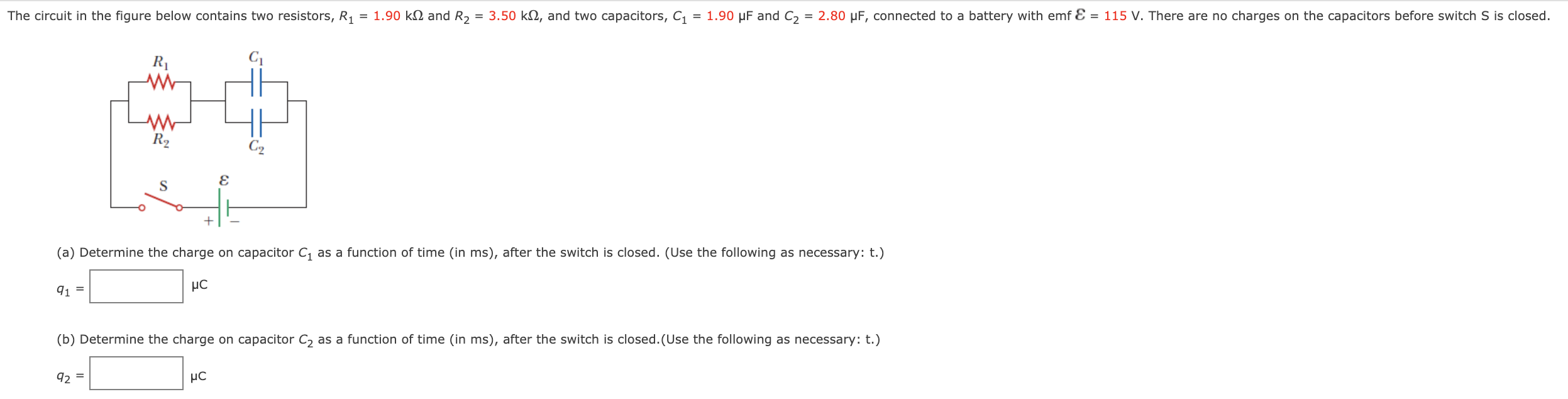 The circuit in the figure below contains two resistors, R1 = 1.90 kΩ and R2 = 3.50 kΩ, and two capacitors, C1 = 1.90 μF and C2 = 2.80 μF, connected to a battery with emf e = 115 V. There are no charges on the capacitors before switch S is closed. (a) Determine the charge on capacitor C1 as a function of time (in ms), after the switch is closed. (Use the following as necessary: t.) q1 = μC (b) Determine the charge on capacitor C2 as a function of time (in ms), after the switch is closed. (Use the following as necessary: t.) q2 = μC