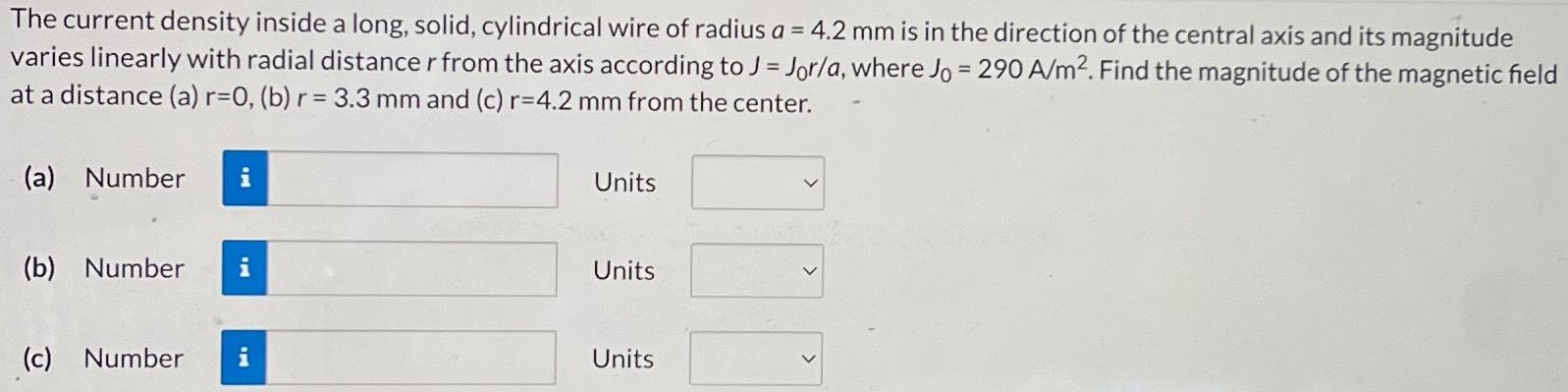 The current density inside a long, solid, cylindrical wire of radius a = 4.2 mm is in the direction of the central axis and its magnitude varies linearly with radial distance r from the axis according to J = J0r/a, where J0 = 290 A/m2. Find the magnitude of the magnetic field at a distance (a) r = 0, (b) r = 3.3 mm and (c) r = 4.2 mm from the center. (a) Number Units (b) Number Units (c) Number Units