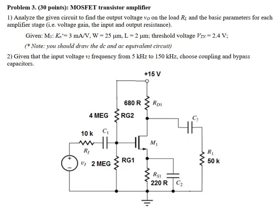 Problem 3. (30 points): MOSFET transistor amplifierAnalyze the given circuit to find the output voltage vO on the load RL and the basic parameters for each amplifier stage (i. e. voltage gain, the input and output resistance). Given: M1: Kn' = 3 mA/V, W = 25 μm, L = 2 μm; threshold voltage VTN = 2.4 V; (*Note: you should draw the dc and ac equivalent circuit)Given that the input voltage vI frequency from 5 kHz to 150 kHz, choose coupling and bypass capacitors. 