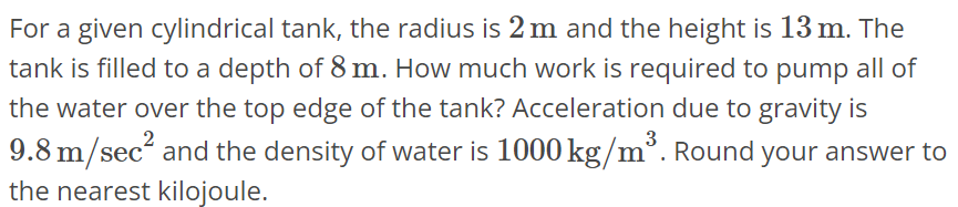 For a given cylindrical tank, the radius is 2 m and the height is 13 m. The tank is filled to a depth of 8 m. How much work is required to pump all of the water over the top edge of the tank? Acceleration due to gravity is 9.8 m/sec^2 and the density of water is 1000 kg/m^3. Round your answer to the nearest kilojoule.