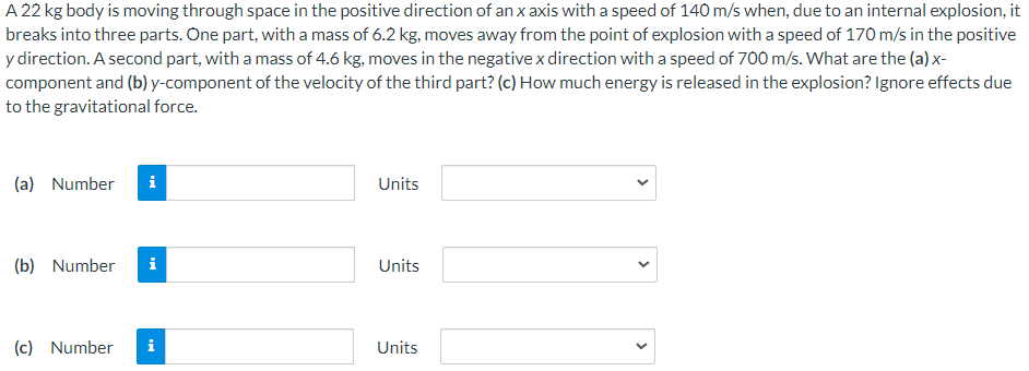 A 22 kg body is moving through space in the positive direction of an x axis with a speed of 140 m/s when, due to an internal explosion, it breaks into three parts. One part, with a mass of 6.2 kg, moves away from the point of explosion with a speed of 170 m/s in the positive y direction. A second part, with a mass of 4.6 kg, moves in the negative x direction with a speed of 700 m/s. What are the (a) x- component and (b) y-component of the velocity of the third part? (c) How much energy is released in the explosion? Ignore effects due to the gravitational force. (a) Number Units (b) Number Units (c) Number Units