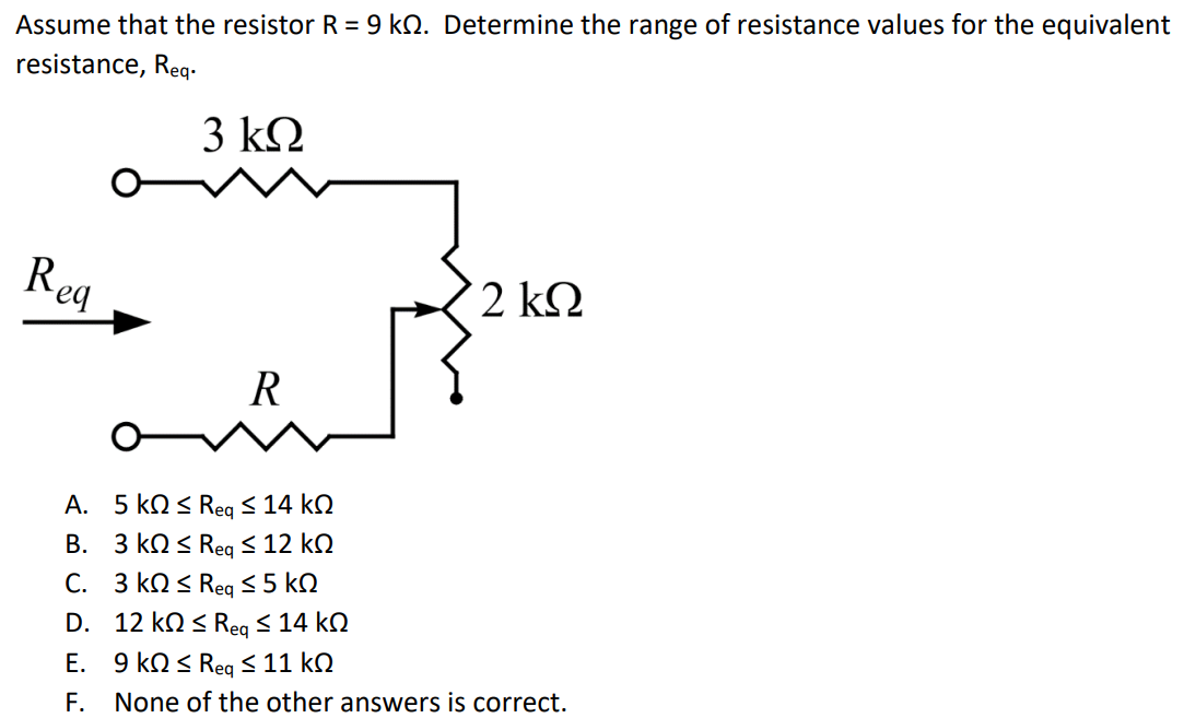 Assume that the resistor R = 9 kΩ. Determine the range of resistance values for the equivalent resistance, Req. A. 5 kΩ ≤ Req ≤ 14 kΩ B. 3 kΩ ≤ Req ≤ 12 kΩ C. 3 kΩ ≤ Req ≤ 5 kΩ D. 12 kΩ ≤ Req ≤ 14 kΩ E. 9 kΩ ≤ Req ≤ 11 kΩ F. None of the other answers is correct.