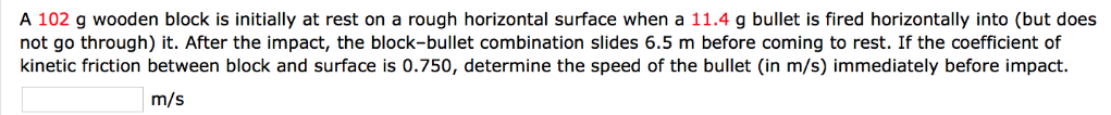 A 102 g wooden block is initially at rest on a rough horizontal surface when a 11.4 g bullet is fired horizontally into (but does not go through) it. After the impact, the block-bullet combination slides 6.5 m before coming to rest. If the coefficient of kinetic friction between block and surface is 0.750, determine the speed of the bullet (in m/s) immediately before impact. m/s