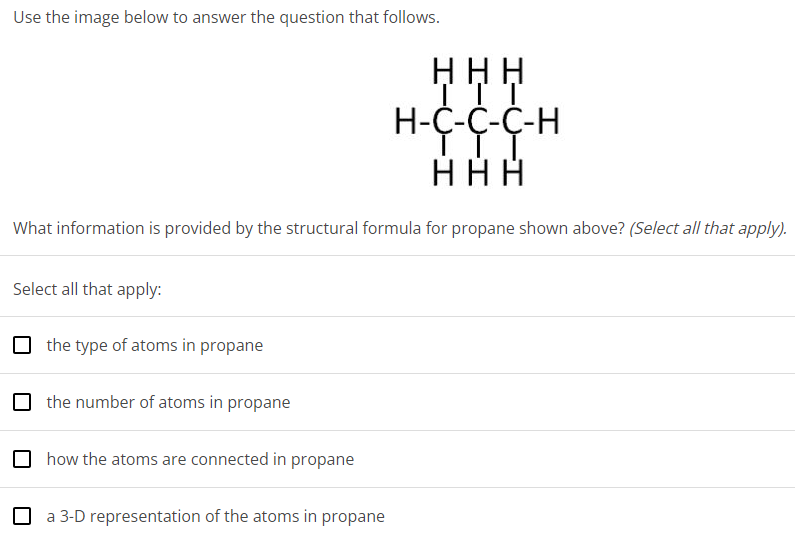 Use the image below to answer the question that follows. What information is provided by the structural formula for propane shown above? (Select all that apply). Select all that apply: the type of atoms in propane the number of atoms in propane how the atoms are connected in propane a 3-D representation of the atoms in propane 