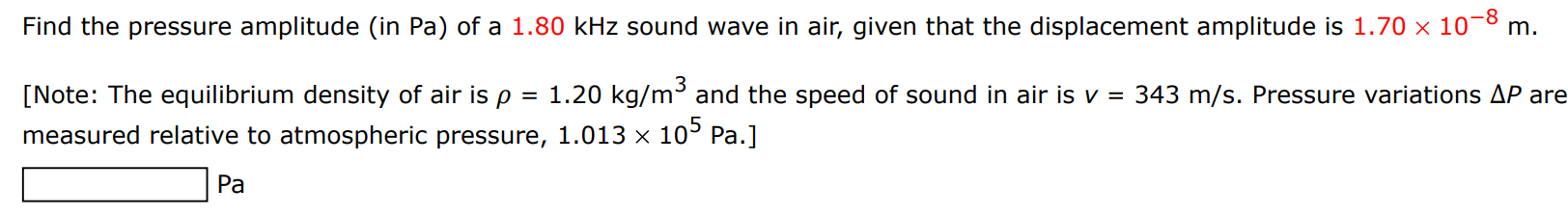 Find the pressure amplitude (in Pa ) of a 1.80 kHz sound wave in air, given that the displacement amplitude is 1.70×10−8 m. [Note: The equilibrium density of air is ρ = 1.20 kg/m3 and the speed of sound in air is v = 343 m/s. Pressure variations ΔP are measured relative to atmospheric pressure, 1.013×105 Pa. ] Pa 