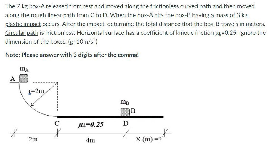 The 7 kg box-A released from rest and moved along the frictionless curved path and then moved along the rough linear path from C to D. When the box-A hits the box-B having a mass of 3 kg, plastic impact occurs. After the impact, determine the total distance that the box-B travels in meters. Circular path is frictionless. Horizontal surface has a coefficient of kinetic friction μk = 0.25. Ignore the dimension of the boxes. (g = 10 m/s2) Note: Please answer with 3 digits after the comma!