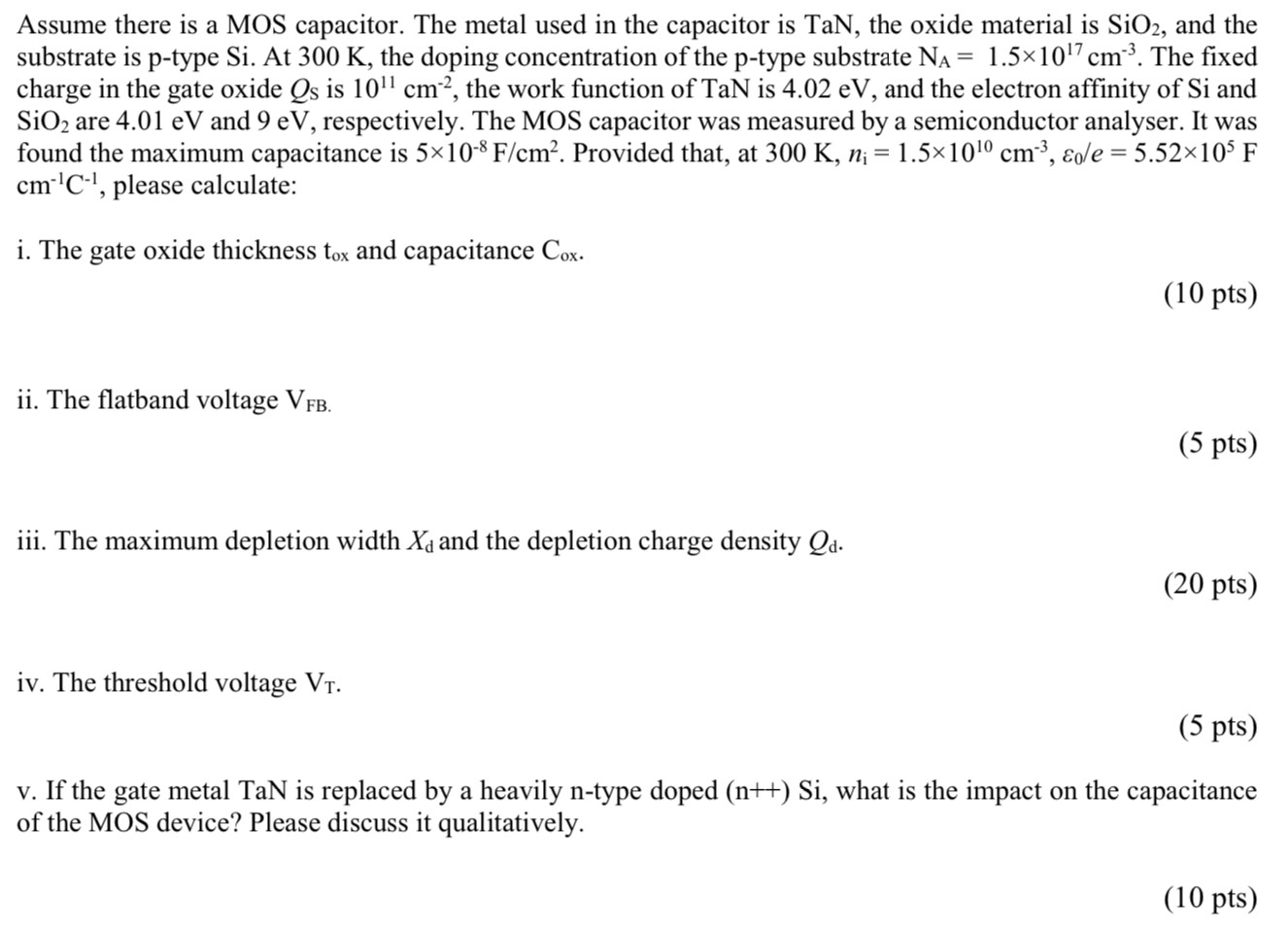 Assume there is a MOS capacitor. The metal used in the capacitor is TaN, the oxide material is SiO2, and the substrate is p-type Si. At 300 K, the doping concentration of the p-type substrate NA = 1.5×1017 cm−3. The fixed charge in the gate oxide QS is 1011 cm−2, the work function of TaN is 4.02 eV, and the electron affinity of Si and SiO2 are 4.01 eV and 9 eV, respectively. The MOS capacitor was measured by a semiconductor analyser. It was found the maximum capacitance is 5×10−8 F/cm2. Provided that, at 300 K, ni = 1.5×1010 cm−3, ε0/e = 5.52×105 F cm−1 C−1, please calculate: i. The gate oxide thickness tox and capacitance Cox. (10 pts) ii. The flatband voltage VFB. (5 pts) iii. The maximum depletion width Xd and the depletion charge density Qd. (20 pts) iv. The threshold voltage VT. (5 pts) v. If the gate metal TaN is replaced by a heavily n-type doped (n++)Si, what is the impact on the capacitance of the MOS device? Please discuss it qualitatively. (10 pts)