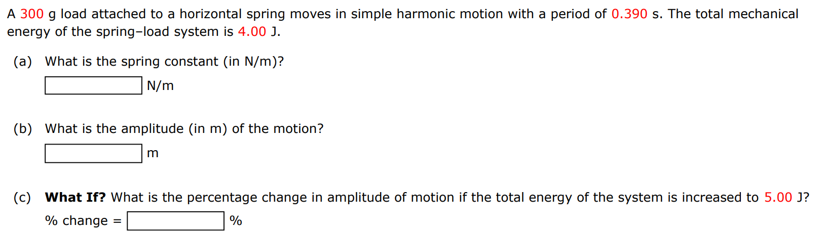 A 300 g load attached to a horizontal spring moves in simple harmonic motion with a period of 0.390 s. The total mechanical energy of the spring-load system is 4.00 J. (a) What is the spring constant (in N/m )? N/m (b) What is the amplitude (in m ) of the motion? m (c) What If? What is the percentage change in amplitude of motion if the total energy of the system is increased to 5.00 J ? % change = % 