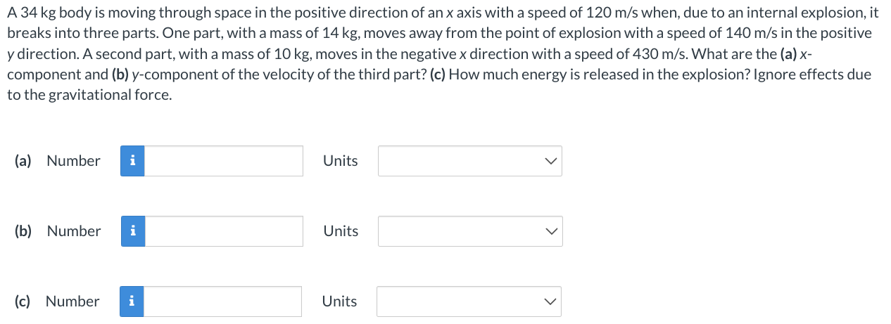 A 34 kg body is moving through space in the positive direction of an x axis with a speed of 120 m/s when, due to an internal explosion, it breaks into three parts. One part, with a mass of 14 kg, moves away from the point of explosion with a speed of 140 m/s in the positive y direction. A second part, with a mass of 10 kg, moves in the negative x direction with a speed of 430 m/s. What are the (a) x-component and (b) y-component of the velocity of the third part? (c) How much energy is released in the explosion? Ignore effects due to the gravitational force. (a) Number Units (b) Number Units (c) Number Units