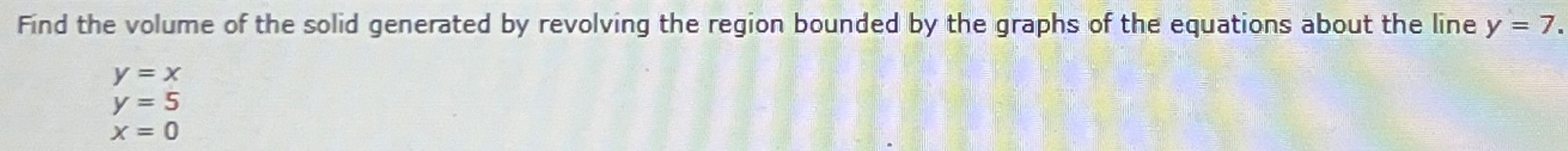 Find the volume of the solid generated by revolving the region bounded by the graphs of the equations about the line y = 7. y = x y = 5 x = 0