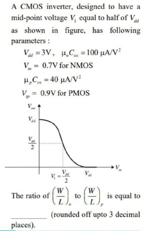 A CMOS inverter, designed to have a mid-point voltage V1 equal to half of Vdd as shown in figure, has following parameters : Vdd = 3 V, μnCox = 100 μA/V2 Vtn = 0.7 V for NMOS μpCox = 40 μA/V2 Vtp = 0.9 V for PMOS The ratio of (WL)n to (WL)p is equal to (rounded off upto 3 decimal places). 