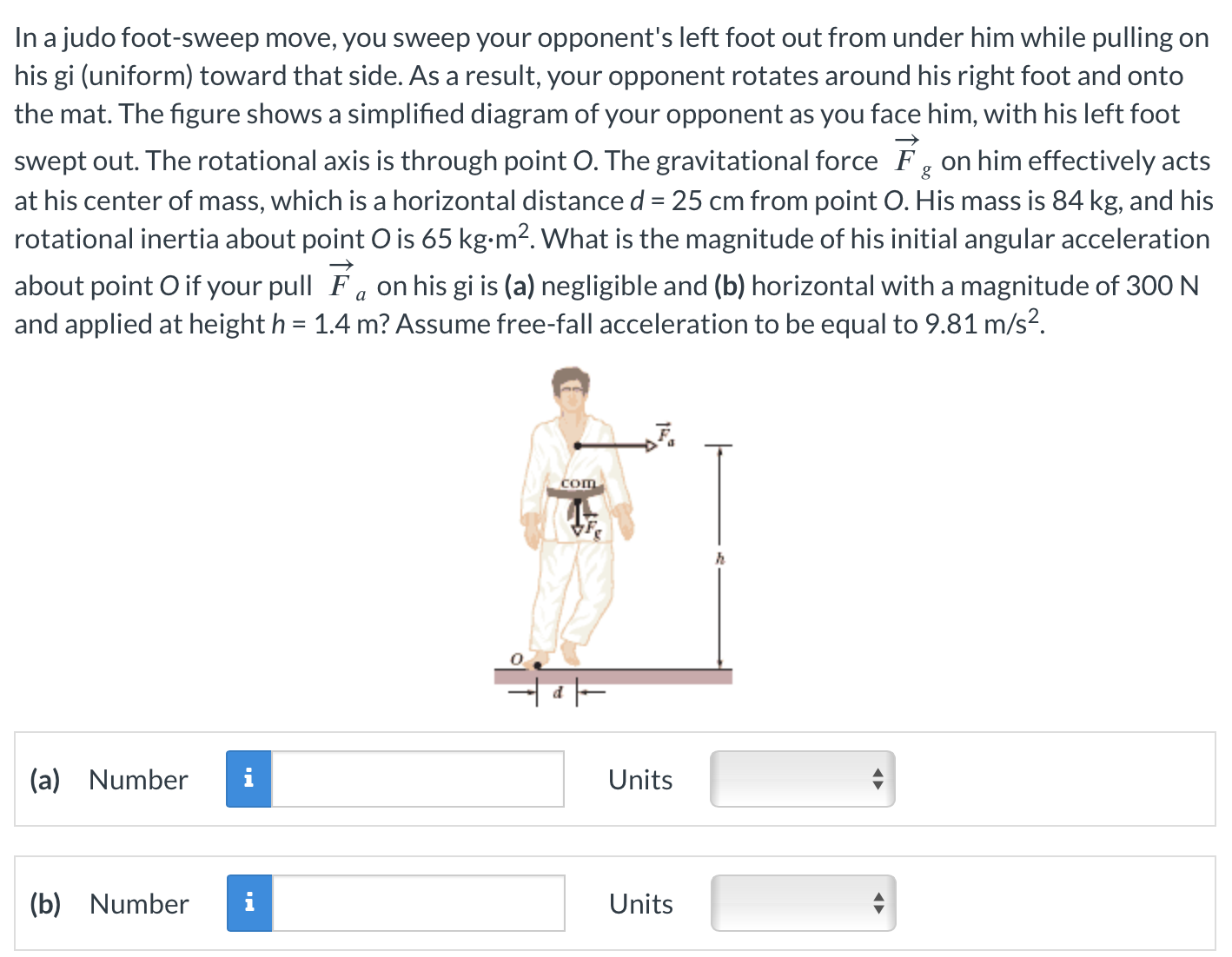 In a judo foot-sweep move, you sweep your opponent's left foot out from under him while pulling on his gi (uniform) toward that side. As a result, your opponent rotates around his right foot and onto the mat. The figure shows a simplified diagram of your opponent as you face him, with his left foot swept out. The rotational axis is through point O. The gravitational force F→g on him effectively acts at his center of mass, which is a horizontal distance d = 25 cm from point O. His mass is 84 kg, and his rotational inertia about point O is 65 kg⋅m2. What is the magnitude of his initial angular acceleration about point O if your pull F→a on his gi is (a) negligible and (b) horizontal with a magnitude of 300 N and applied at height h = 1.4 m? Assume free-fall acceleration to be equal to 9.81 m/s2. (a) Number Units (b) Number Units 