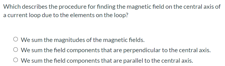 Which describes the procedure for finding the magnetic field on the central axis of a current loop due to the elements on the loop? We sum the magnitudes of the magnetic fields. We sum the field components that are perpendicular to the central axis. We sum the field components that are parallel to the central axis.