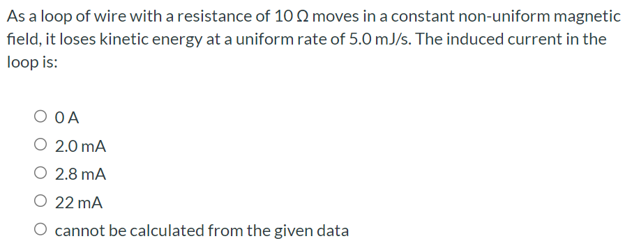 As a loop of wire with a resistance of 10 Ω moves in a constant non-uniform magnetic field, it loses kinetic energy at a uniform rate of 5.0 mJ/s. The induced current in the loop is: 0 A 2.0 mA 2.8 mA 22 mA cannot be calculated from the given data