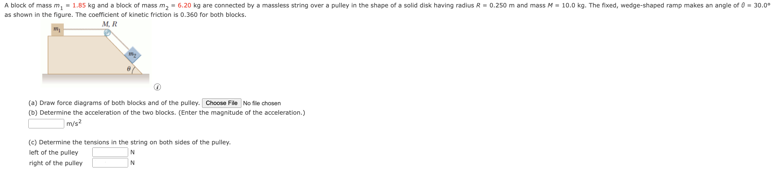 A block of mass m1 = 1.85 kg ﻿and a block of mass m2 = 6.20 kg ﻿are connected by a massless string over a pulley in the shape of a solid disk having radius R = 0.250 m ﻿and mass M = 10.0 kg. ﻿The fixed wedge-shaped ramp makes an angle of θ = 30.0° as shown in the figure. The coefficient of kinetic friction is 0.360 for both blocks. (a) Draw force diagrams of both blocks and of the pulley. No file chosen (b) Determine the acceleration of the two blocks. (Enter the magnitude of the acceleration.) m/s2 (c) Determine the tensions in the string on both sides of the pulley. left of the pulley N right of the pulley