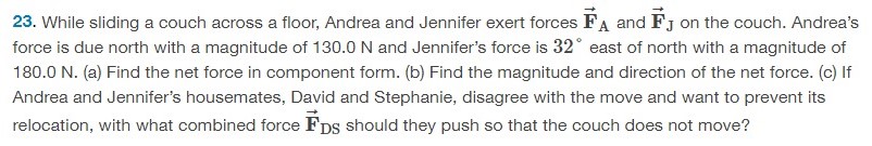 While sliding a couch across a floor, Andrea and Jennifer exert forces F→A and F→J on the couch. Andrea's force is due north with a magnitude of 130.0 N and Jennifer's force is 32∘ east of north with a magnitude of 180.0 N. (a) Find the net force in component form. (b) Find the magnitude and direction of the net force. (c) If Andrea and Jennifer's housemates, David and Stephanie, disagree with the move and want to prevent its relocation, with what combined force F→DS should they push so that the couch does not move? 