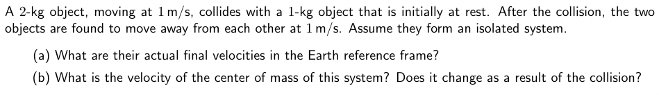 A 2-kg object, moving at 1 m/s, collides with a 1-kg object that is initially at rest. After the collision, the two objects are found to move away from each other at 1 m/s. Assume they form an isolated system. (a) What are their actual final velocities in the Earth reference frame? (b) What is the velocity of the center of mass of this system? Does it change as a result of the collision?