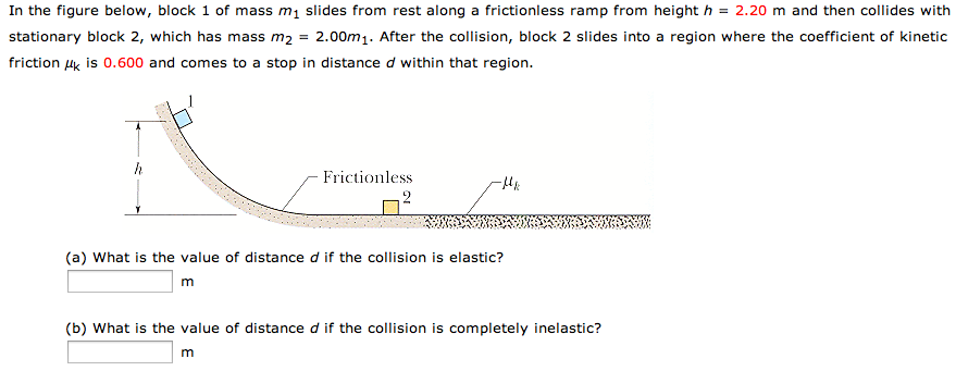 In the figure below, block 1 of mass m1 slides from rest along a frictionless ramp from height h = 2.20 m and then collides with stationary block 2, which has mass m2 = 2.00m1. After the collision, block 2 slides into a region where the coefficient of kinetic friction μk is 0.600 and comes to a stop in distance d within that region. (a) What is the value of distance d if the collision is elastic? m (b) What is the value of distance d if the collision is completely inelastic? m