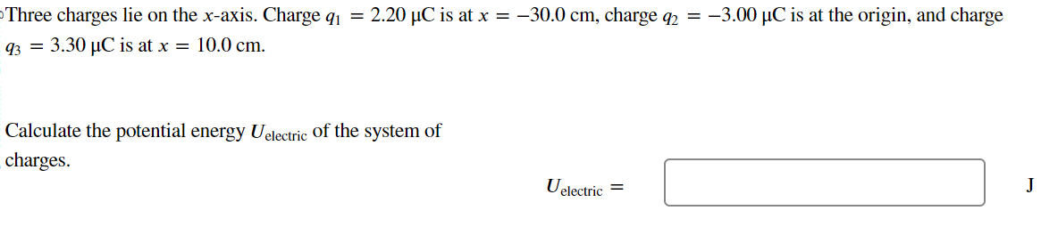 Three charges lie on the x-axis. Charge q1 = 2.20 μC is at x = −30.0 cm, charge q2 = −3.00 μC is at the origin, and charge q3 = 3.30 μC is at x = 10.0 cm. Calculate the potential energy Uelectric of the system of charges. Uelectric =