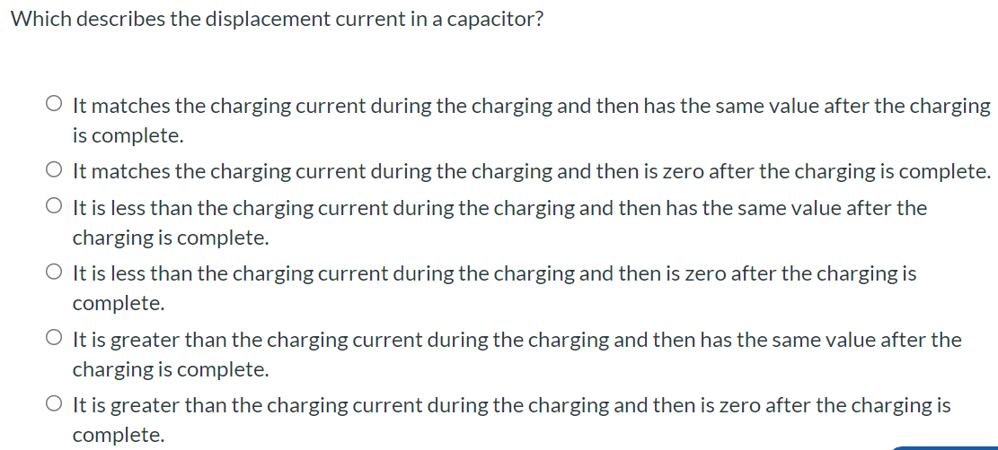 Which describes the displacement current in a capacitor? It matches the charging current during the charging and then has the same value after the charging is complete. It matches the charging current during the charging and then is zero after the charging is complete. It is less than the charging current during the charging and then has the same value after the charging is complete. It is less than the charging current during the charging and then is zero after the charging is complete. It is greater than the charging current during the charging and then has the same value after the charging is complete. It is greater than the charging current during the charging and then is zero after the charging is complete.