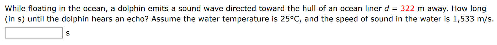 While floating in the ocean, a dolphin emits a sound wave directed toward the hull of an ocean liner d = 322 m away. How long (in s) until the dolphin hears an echo? Assume the water temperature is 25∘C, and the speed of sound in the water is 1,533 m/s.
