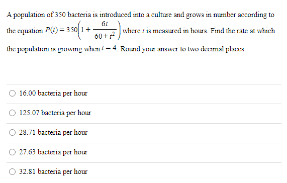 A population of 350 bacteria is introduced into a culture and grows in number according to the equation P(t) = 350(1 + 6t 60 + t2) where t is measured in hours. Find the rate at which the population is growing when t = 4. Round your answer to two decimal places. 16.00 bacteria per hour 125.07 bacteria per hour 28.71 bacteria per hour 27.63 bacteria per hour 32.81 bacteria per hour