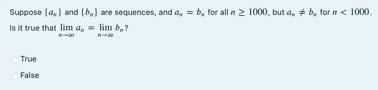 Suppose {an} and {bn} are sequences, and an = bn for all n ≥ 1000, but an ≠ bn for n < 1000. Is it true that lim n → ∞ an = lim n → ∞ bn? True False 