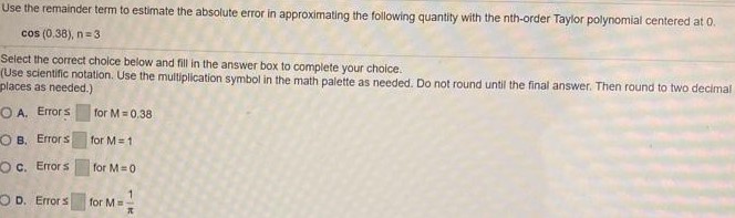 Use the remainder term to estimate the absolute error in approximating the following quantity with the nth-order Taylor polynomial centered at 0. cos⁡(0, 38), n = 3 Select the correct choice below and fill in the answer box to complete your choice. (Use scientific notation. Use the multiplication symbol in the math palette as needed. Do not round until the final answer. Then round to two decimal places as needed. ) A. Errors for M = 0.38 B. Errors for M = 1 C. Errors for M = 0 D. Error ≤ for M = 1π 