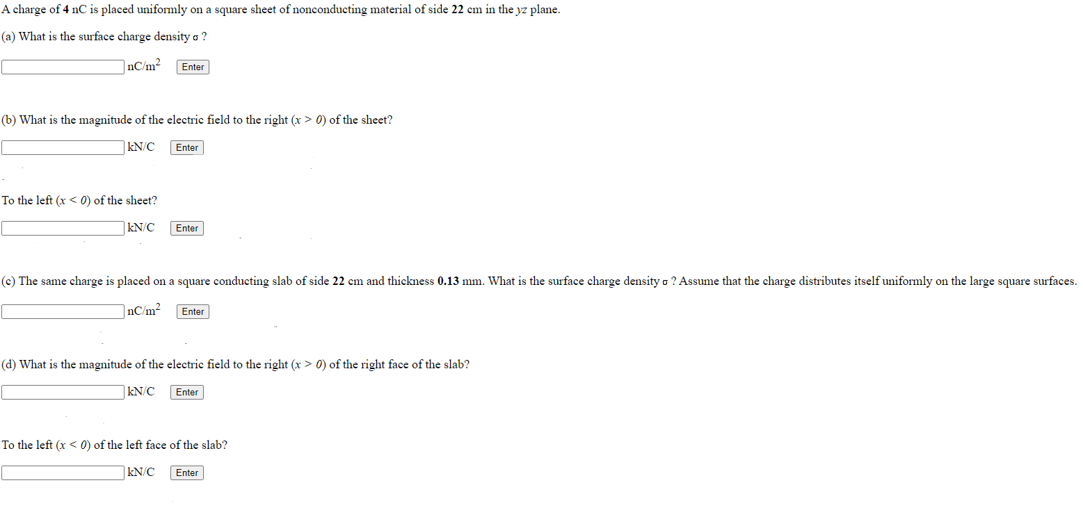 A charge of 4 nC is placed uniformly on a square sheet of nonconducting material of side 22 cm in the yz plane. (a) What is the surface charge density σ? nC/m2 Enter (b) What is the magnitude of the electric field to the right (x > 0) of the sheet? kN/C Enter To the left (x < 0) of the sheet? kN/C Enter (c) The same charge is placed on a square conducting slab of side 22 cm and thickness 0.13 mm. What is the surface charge density σ? Assume that the charge distributes itself uniformly on the large square surfaces. nC/m2 Enter (d) What is the magnitude of the electric field to the right (x > 0) of the right face of the slab? kN/C Enter To the left (x < 0) of the left face of the slab? kN/C Enter