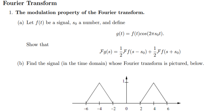 Fourier Transform The modulation property of the Fourier transform. (a) Let f(t) be a signal, s0 a number, and define g(t) = f(t)cos⁡(2πs0t). Show that Fg(s) = 1 2 Ff(s − s0) + 1 2 Ff(s + s0) (b) Find the signal (in the time domain) whose Fourier transform is pictured, below.