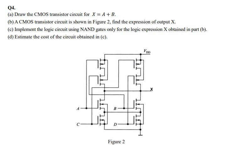 Q4. (a) Draw the CMOS transistor circuit for X = A + B. (b) A CMOS transistor circuit is shown in Figure 2, find the expression of output X. (c) Implement the logic circuit using NAND gates only for the logic expression X obtained in part (b). (d) Estimate the cost of the circuit obtained in (c). Figure 2