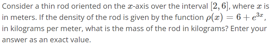 Consider a thin rod oriented on the x-axis over the interval [2, 6], where x is in meters. If the density of the rod is given by the function ρ(x) = 6 + e^3x , in kilograms per meter, what is the mass of the rod in kilograms? Enter your answer as an exact value.