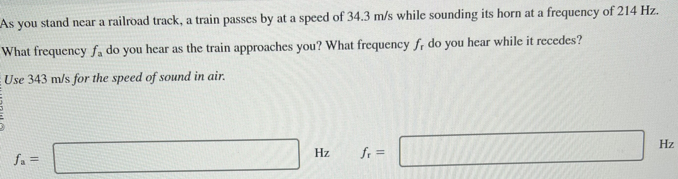 As you stand near a railroad track, a train passes by at a speed of 34.3 m/s while sounding its horn at a frequency of 214 Hz. What frequency fa do you hear as the train approaches you? What frequency fr do you hear while it recedes? Use 343 m/s for the speed of sound in air. fa = Hz fr = Hz