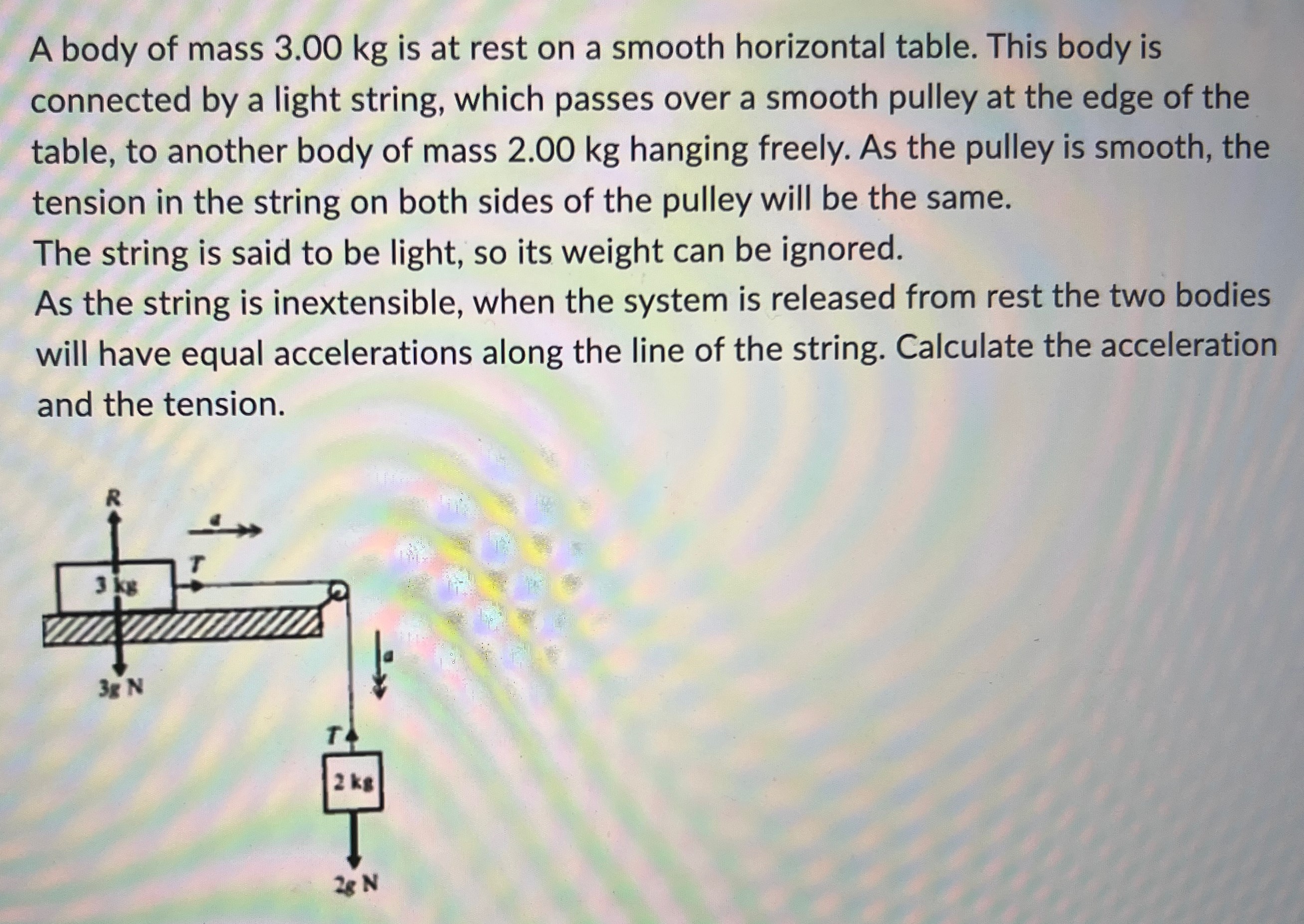 A body of mass 3.00 kg is at rest on a smooth horizontal table. This body is connected by a light string, which passes over a smooth pulley at the edge of the table, to another body of mass 2.00 kg hanging freely. As the pulley is smooth, the tension in the string on both sides of the pulley will be the same. The string is said to be light, so its weight can be ignored. As the string is inextensible, when the system is released from rest the two bodies will have equal accelerations along the line of the string. Calculate the acceleration and the tension.