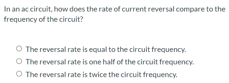 In an ac circuit, how does the rate of current reversal compare to the frequency of the circuit? The reversal rate is equal to the circuit frequency. The reversal rate is one half of the circuit frequency. The reversal rate is twice the circuit frequency.