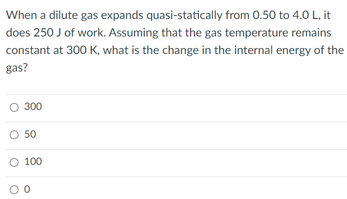 When a dilute gas expands quasi-statically from 0.50 to 4.0 L, it does 250 J of work. Assuming that the gas temperature remains constant at 300 K, what is the change in the internal energy of the gas? 300 50 100 0