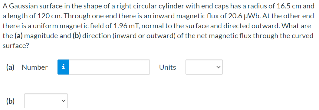 A Gaussian surface in the shape of a right circular cylinder with end caps has a radius of 16.5 cm and a length of 120 cm . Through one end there is an inward magnetic flux of 20.6 μWb. At the other end there is a uniform magnetic field of 1.96 mT, normal to the surface and directed outward. What are the (a) magnitude and (b) direction (inward or outward) of the net magnetic flux through the curved surface? (a) Number Units (b)